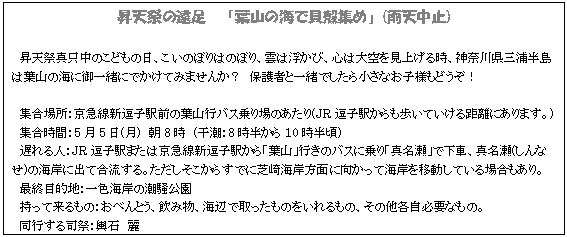 テキスト ボックス: 昇天祭の遠足 「葉山の海で貝殻集め」(雨天中止)
昇天祭真只中のこどもの日、こいのぼりはのぼり、雲は浮かび、心は大空を見上げる時、神奈川県三浦半島は葉山の海に御一緒にでかけてみませんか? 保護者と一緒でしたら小さなお子様もどうぞ!
集合場所:京急線新逗子駅前の葉山行バス乗り場のあたり(JR逗子駅からも歩いていける距離にあります。)
集合時間:5月5日(月) 朝8時 (干潮:8時半から10時半頃)
遅れる人:JR逗子駅または京急線新逗子駅から「葉山」行きのバスに乗り「真名瀬」で下車、真名瀬(しんなせ)の海岸に出て合流する。ただしそこからすでに芝崎海岸方面に向かって海岸を移動している場合もあり。
最終目的地:一色海岸の潮騒公園
持って来るもの:おべんとう、飲み物、海辺で取ったものをいれるもの、その他各自必要なもの。
同行する司祭:輿石 麗