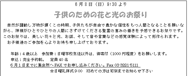 テキスト ボックス: 6月8日(日)9:30より
子供のための花と光のお祭り
自然が躍動し万物が輝くこの時期、子供たちが自由で豊かな個性をもつ人間となることを願いながら、神様がひとりひとりの人間にさずけてくださる聖霊の恵みの働きを予感できるお祭りです。このお祭りは、美しい花々と光、お話、そして音や言葉などの感覚体験によって形作られます。
お子様達のご参加を心よりお待ち申し上げております。
年齢:4歳以上 参加費:日曜学校生徒以外は、御寄付(1000円程度)をお願いします。
申込:完全予約制。 定員40名
6月1日までに集会所へFAXでお申し込みください。Fax 03-3221-5111
☆日曜礼拝式9:00 初めての方は司祭までお知らせ下さい