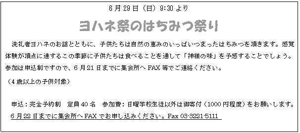テキスト ボックス: 6月29日(日)9:30より
ヨハネ祭のはちみつ祭り
洗礼者ヨハネのお話とともに、子供たちは自然の恵みのいっぱいつまったはちみつを頂きます。感覚体験が頂点に達するこの季節に子供たちは食べることを通して「神様の味」を予感することでしょう。参加は申込制ですので、6月21日までに集会所へFAX等でご連絡ください。
(4歳以上の子供対象)
申込:完全予約制 定員40名 参加費:日曜学校生徒以外は御寄付(1000円程度)をお願いします。
6月22日までに集会所へFAXでお申し込みください。Fax 03-3221-5111