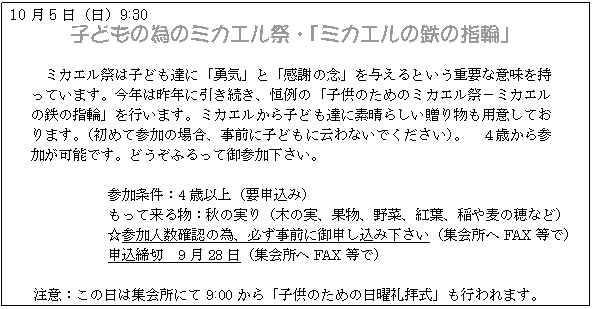 テキスト ボックス: 10月5日(日)9:30
子どもの為のミカエル祭・「ミカエルの鉄の指輪」
ミカエル祭は子ども達に「勇気」と「感謝の念」を与えるという重要な意味を持っています。今年は昨年に引き続き、恒例の「子供のためのミカエル祭−ミカエルの鉄の指輪」を行います。ミカエルから子ども達に素晴らしい贈り物も用意しております。(初めて参加の場合、事前に子どもに云わないでください)。 4歳から参加が可能です。どうぞふるって御参加下さい。
参加条件:4歳以上(要申込み)
もって来る物:秋の実り(木の実、果物、野菜、紅葉、稲や麦の穂など)
☆参加人数確認の為、必ず事前に御申し込み下さい(集会所へFAX等で)
申込締切 9月28日(集会所へFAX等で)
注意:この日は集会所にて9:00から「子供のための日曜礼拝式」も行われます。