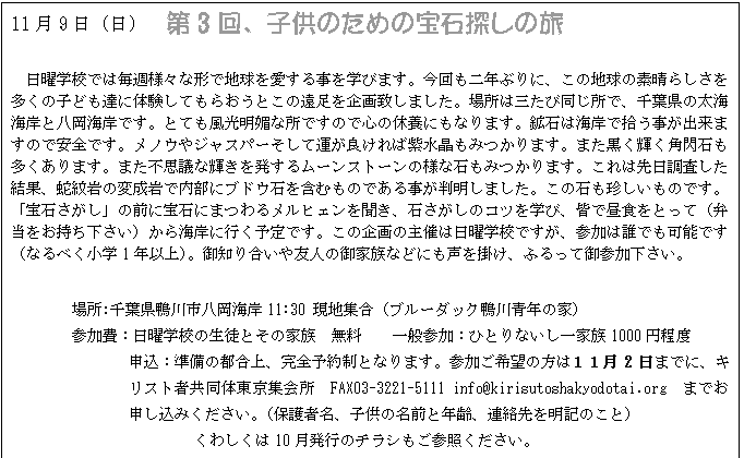 テキスト ボックス: 11月9日(日) 第3回、子供のための宝石探しの旅
日曜学校では毎週様々な形で地球を愛する事を学びます。今回も二年ぶりに、この地球の素晴らしさを多くの子ども達に体験してもらおうとこの遠足を企画致しました。場所は三たび同じ所で、千葉県の太海海岸と八岡海岸です。とても風光明媚な所ですので心の休養にもなります。鉱石は海岸で拾う事が出来ますので安全です。メノウやジャスパーそして運が良ければ紫水晶もみつかります。また黒く輝く角閃石も多くあります。また不思議な輝きを発するムーンストーンの様な石もみつかります。これは先日調査した結果、蛇紋岩の変成岩で内部にブドウ石を含むものである事が判明しました。この石も珍しいものです。「宝石さがし」の前に宝石にまつわるメルヒェンを聞き、石さがしのコツを学び、皆で昼食をとって(弁当をお持ち下さい)から海岸に行く予定です。この企画の主催は日曜学校ですが、参加は誰でも可能です(なるべく小学1年以上)。御知り合いや友人の御家族などにも声を掛け、ふるって御参加下さい。
場所:千葉県鴨川市八岡海岸11:30 現地集合(ブルーダック鴨川青年の家)
参加費:日曜学校の生徒とその家族 無料 一般参加:ひとりないし一家族1000円程度
申込:準備の都合上、完全予約制となります。参加ご希望の方は11月2日までに、キリスト者共同体東京集会所 FAX03-3221-5111 info@kirisutoshakyodotai.org までお申し込みください。(保護者名、子供の名前と年齢、連絡先を明記のこと)
くわしくは10月発行のチラシもご参照ください。