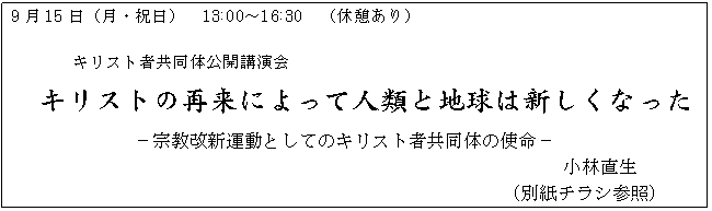 テキスト ボックス: 9月15日(月・祝日) 13:00〜16:30 (休憩あり)
キリスト者共同体公開講演会
キリストの再来によって人類と地球は新しくなった
−宗教改新運動としてのキリスト者共同体の使命−
小林直生
(別紙チラシ参照)