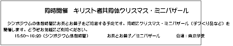 テキスト ボックス: 同時開催　キリスト者共同体クリスマス・ミニバザール

　シンポジウムの休憩時間にお茶とお菓子をご用意する予定です。同時にクリスマス・ミニバザール（手づくり品など）を開催します。どうぞお気軽にご利用ください。
15:50～16:20（シンポジウム休憩時間）	お茶とお菓子／ミニバザール	会場：東京学院

