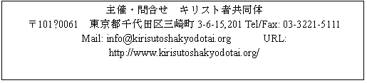 テキスト ボックス: 主催・問合せ キリスト者共同体
〒101−0061 東京都千代田区三崎町3-6-15,201 Tel/Fax: 03-3221-5111
Mail: info@kirisutoshakyodotai.org URL: http://www.kirisutoshakyodotai.org/