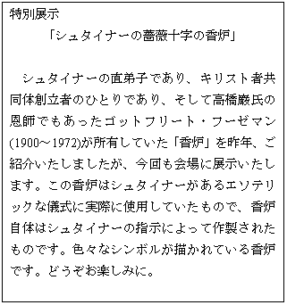 テキスト ボックス: 特別展示
「シュタイナーの薔薇十字の香炉」
シュタイナーの直弟子であり、キリスト者共同体創立者のひとりであり、そして高橋巖氏の恩師でもあったゴットフリート・フーゼマン(1900〜1972)が所有していた「香炉」を昨年、ご紹介いたしましたが、今回も会場に展示いたします。この香炉はシュタイナーがあるエソテリックな儀式に実際に使用していたもので、香炉自体はシュタイナーの指示によって作製されたものです。色々なシンボルが描かれている香炉です。どうぞお楽しみに。