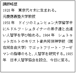テキスト ボックス: 講師略歴
1928年 東京代々木に生まれる。
元慶應義塾大学教授
1958年 ドイツのミュンヒェン大学留学中にルドルフ・シュタイナーの弟子達と出逢い人智学を学び始める。1964年 シュトゥットガルトのキリスト者共同体神学校(現在同自由大学)でゴットフリート・フーゼマンの指導のもと、人智学を研究する。1985年 日本人智学協会を設立、今日に至る。