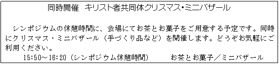 テキスト ボックス: 同時開催 キリスト者共同体クリスマス・ミニバザール
シンポジウムの休憩時間に、会場にてお茶とお菓子をご用意する予定です。同時にクリスマス・ミニバザール(手づくり品など)を開催します。どうぞお気軽にご利用ください。
15:50〜16:20(シンポジウム休憩時間) お茶とお菓子/ミニバザール