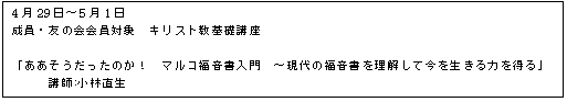 テキスト ボックス: 4月29日〜5月1日
成員・友の会会員対象 キリスト教基礎講座
「ああそうだったのか! マルコ福音書入門 〜現代の福音書を理解して今を生きる力を得る」
講師:小林直生