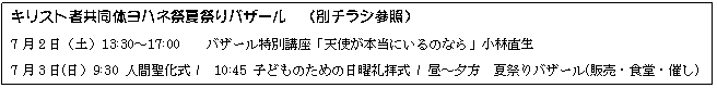 テキスト ボックス: キリスト者共同体ヨハネ祭夏祭りバザール (別チラシ参照)
7月2日(土)13:30〜17:00 バザール特別講座「天使が本当にいるのなら」小林直生
7月3日(日)9:30 人間聖化式 / 10:45 子どものための日曜礼拝式 / 昼〜夕方 夏祭りバザール(販売・食堂・催し)