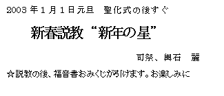 テキスト ボックス: 2003年1月1日元旦 聖化式の後すぐ
新春説教 “新年の星”
司祭、輿石 麗
☆説教の後、福音書おみくじが引けます。お楽しみに